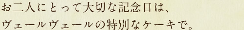 お二人にとって大切な記念日は、ヴェールヴェールの特別なケーキで。