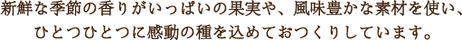 新鮮な季節の香りがいっぱいの果実や、風味豊かな素材を使い、
ひとつひとつに感動の種を込めておつくりしています。